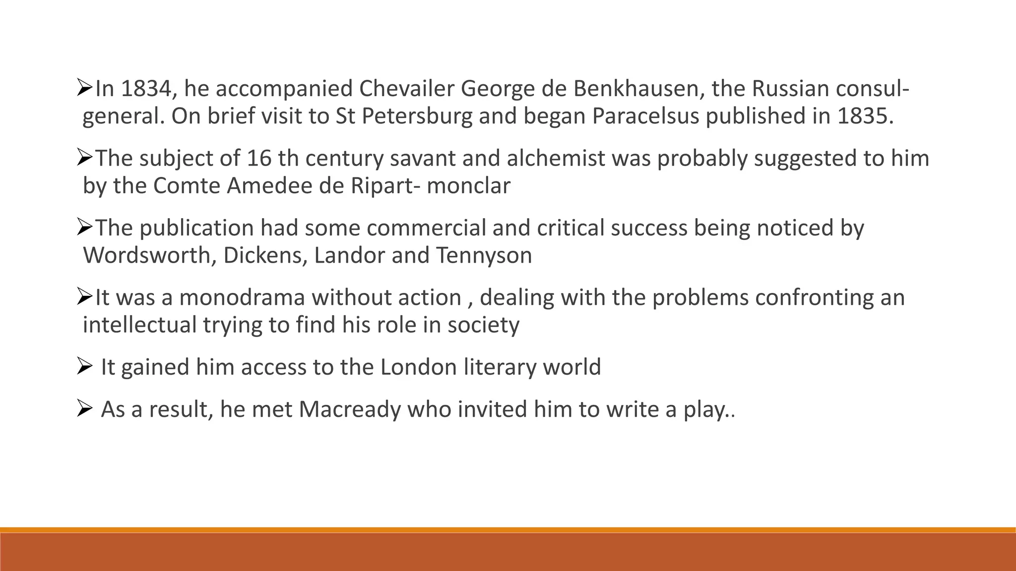 In 1834, he accompanied Chevailer George de Benkhausen, the Russian consul-
general. On brief visit to St Petersburg and began Paracelsus published in 1835.
The subject of 16 th century savant and alchemist was probably suggested to him
by the Comte Amedee de Ripart- monclar
The publication had some commercial and critical success being noticed by
Wordsworth, Dickens, Landor and Tennyson
It was a monodrama without action , dealing with the problems confronting an
intellectual trying to find his role in society
 It gained him access to the London literary world
 As a result, he met Macready who invited him to write a play..
 