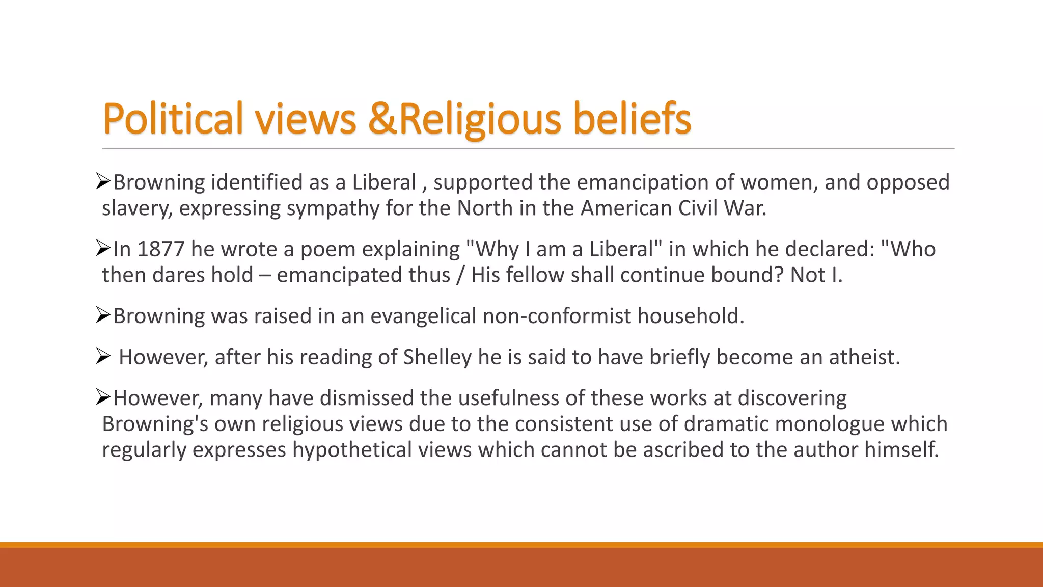 Political views &Religious beliefs
Browning identified as a Liberal , supported the emancipation of women, and opposed
slavery, expressing sympathy for the North in the American Civil War.
In 1877 he wrote a poem explaining "Why I am a Liberal" in which he declared: "Who
then dares hold – emancipated thus / His fellow shall continue bound? Not I.
Browning was raised in an evangelical non-conformist household.
 However, after his reading of Shelley he is said to have briefly become an atheist.
However, many have dismissed the usefulness of these works at discovering
Browning's own religious views due to the consistent use of dramatic monologue which
regularly expresses hypothetical views which cannot be ascribed to the author himself.
 