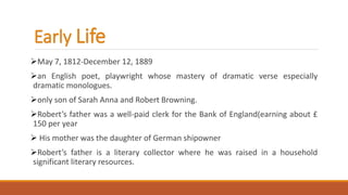 Early Life
May 7, 1812-December 12, 1889
an English poet, playwright whose mastery of dramatic verse especially
dramatic monologues.
only son of Sarah Anna and Robert Browning.
Robert’s father was a well-paid clerk for the Bank of England(earning about £
150 per year
 His mother was the daughter of German shipowner
Robert’s father is a literary collector where he was raised in a household
significant literary resources.
 