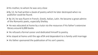 His mother, to whom he was very close
By 12, he had written a book of poetry which he later destroyed when no
publisher could be found.
 By 14, he was fluent in French, Greek, Italian, Latin. He became a great admire
of the Romantic poets, especially Shelley.
 He was educated at home by a tutor via the resources if his father’s extensive
library around 6,000 books
 He refused a formal career and dedicated himself to poetry.
He stayed at home until the age of34 and dependent to is family until marriage
 His father sponsored the publication of his son’s poems.
 