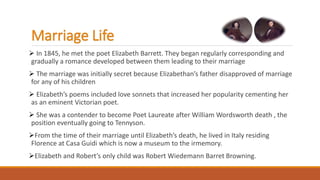 Marriage Life
 In 1845, he met the poet Elizabeth Barrett. They began regularly corresponding and
gradually a romance developed between them leading to their marriage
 The marriage was initially secret because Elizabethan’s father disapproved of marriage
for any of his children
 Elizabeth’s poems included love sonnets that increased her popularity cementing her
as an eminent Victorian poet.
 She was a contender to become Poet Laureate after William Wordsworth death , the
position eventually going to Tennyson.
From the time of their marriage until Elizabeth’s death, he lived in Italy residing
Florence at Casa Guidi which is now a museum to the irmemory.
Elizabeth and Robert’s only child was Robert Wiedemann Barret Browning.
 