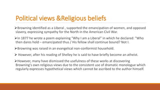 Political views &Religious beliefs
Browning identified as a Liberal , supported the emancipation of women, and opposed
slavery, expressing sympathy for the North in the American Civil War.
In 1877 he wrote a poem explaining "Why I am a Liberal" in which he declared: "Who
then dares hold – emancipated thus / His fellow shall continue bound? Not I.
Browning was raised in an evangelical non-conformist household.
 However, after his reading of Shelley he is said to have briefly become an atheist.
However, many have dismissed the usefulness of these works at discovering
Browning's own religious views due to the consistent use of dramatic monologue which
regularly expresses hypothetical views which cannot be ascribed to the author himself.
 