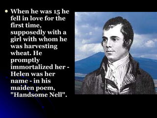 When he was 15 he fell in love for the first time, supposedly with a girl with whom he was harvesting wheat. He promptly immortalized her - Helen was her name - in his maiden poem, "Handsome Nell". 