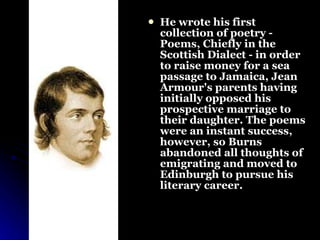 He wrote his first collection of poetry - Poems, Chiefly in the Scottish Dialect - in order to raise money for a sea passage to Jamaica, Jean Armour's parents having initially opposed his prospective marriage to their daughter. The poems were an instant success, however, so Burns abandoned all thoughts of emigrating and moved to Edinburgh to pursue his literary career. 