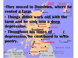 -They moved to Dumfries, where he
rented a farm.
- Things didn’t work out with the
farm and he sink into a deep
depression.
- Thoughout his times of
depression, he continued to write
poetry.
 