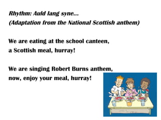 Rhythm: Auld lang syne…
(Adaptation from the National Scottish anthem)

We are eating at the school canteen,
a Scottish meal, hurray!

We are singing Robert Burns anthem,
now, enjoy your meal, hurray!
 