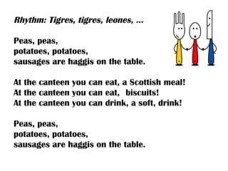 Rhythm: Tigres, tigres, leones, …

Peas, peas,
potatoes, potatoes,
sausages are haggis on the table.

At the canteen you can eat, a Scottish meal!
At the canteen you can eat, biscuits!
At the canteen you can drink, a soft, drink!

Peas, peas,
potatoes, potatoes,
sausages are haggis on the table.
 