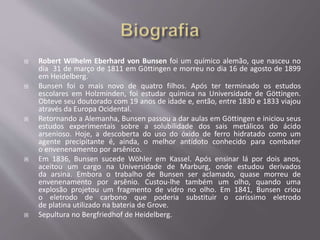  Robert Wilhelm Eberhard von Bunsen foi um químico alemão, que nasceu no
dia 31 de março de 1811 em Göttingen e morreu no dia 16 de agosto de 1899
em Heidelberg.
 Bunsen foi o mais novo de quatro filhos. Após ter terminado os estudos
escolares em Holzminden, foi estudar química na Universidade de Göttingen.
Obteve seu doutorado com 19 anos de idade e, então, entre 1830 e 1833 viajou
através da Europa Ocidental.
 Retornando a Alemanha, Bunsen passou a dar aulas em Göttingen e iniciou seus
estudos experimentais sobre a solubilidade dos sais metálicos do ácido
arsenioso. Hoje, a descoberta do uso do óxido de ferro hidratado como um
agente precipitante é, ainda, o melhor antídoto conhecido para combater
o envenenamento por arsênico.
 Em 1836, Bunsen sucede Wöhler em Kassel. Após ensinar lá por dois anos,
aceitou um cargo na Universidade de Marburg, onde estudou derivados
da arsina. Embora o trabalho de Bunsen ser aclamado, quase morreu de
envenenamento por arsênio. Custou-lhe também um olho, quando uma
explosão projetou um fragmento de vidro no olho. Em 1841, Bunsen criou
o eletrodo de carbono que poderia substituir o caríssimo eletrodo
de platina utilizado na bateria de Grove.
 Sepultura no Bergfriedhof de Heidelberg.
 
