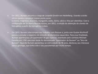  Em 1852, Bunsen assumiu o cargo de Leopold Gmelin em Heidelberg. Usando o ácido
nítrico passou a produzir metais puros como
o cromo, magnésio, alumínio, manganês, sódio, bário, cálcio e lítio por eletrólise. Com a
colaboração de Sir Henry Roscoe iniciou, em 1852, o estudo da obtenção do cloreto de
hidrogênio a partir do hidrogênio e cloro
 Em 1859, Bunsen interrompeu seu trabalho com Roscoe e, junto com Gustav Kirchhoff
passou a estudar o espectro de emissão de elementos aquecidos. Para essa finalidade,
Bunsen aperfeiçoou um queimador de gás especial, inventado pelo cientista Michael
Faraday em 1785 que mais tarde foi denominado “queimador de Bunsen” ou “bico de
Bunsen”. Quando Bunsen aposentou-se com a idade de 78 anos, deslocou seu interesse
para a geologia, que tinha sido o seu passatempo por muito tempo.
 