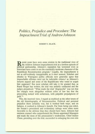 Politics, Prejudice and Procedure: The
Impeachment Trial of Andrew Johnson
ROBERTC. BLACK.
Recent years have seen some erosion in the traditional view of
the Andrew Johnsonimpeachmenttrial asa lawlessepisodeof
political partisanship. Johnson's reputation has worsened even as
historianshavecometo seetheessentiallymoderatecharacterof the
Republican Reconstruction program.1 Legally, the impeachment is
not as self-evidently insupportable as it once seemed. Schokus and
(thanks to Watergate) public officials now generally a p e that
impeachable offenses need not be indictable crimes,2 as Johnson's
lawyen argued and some of the Republicans who voted to acquit
him supposed.3 But most scholars still take it for granted that, as
Raoul Berger has written, the trial was mfikly conducted and the
judges prejudiced: "What made the trial 'disgraceful' was not that
the charges were altogether without color of law but that the
proceeding reeked with unfairness, with palpable prejudgment of
guilt."4
This, the received view, I regard as mythical as the othertenets of
the old historiography of Reconstruction Political and personal
prejudice there certainly was, but it worked both ways, and on
balance, it worked to Johnson's benefit. Far from being one-sided,
the Senate's procedural and evidentiary rulings were often more
favorable to the defense than they should have been. Johnson had
eminent counselwho outperformed the House-appointedManagers
and made the most of the prosecution's weaknesses. Chief Justice
Chase,presiding over the trial, succeeded in enlarginghis own role
 