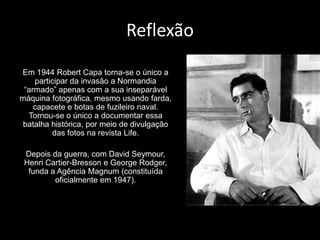 Reflexão
Em 1944 Robert Capa torna-se o único a
    participar da invasão a Normandia
 “armado” apenas com a sua inseparável
máquina fotográfica, mesmo usando farda,
    capacete e botas de fuzileiro naval.
  Tornou-se o único a documentar essa
 batalha histórica, por meio de divulgação
         das fotos na revista Life.

 Depois da guerra, com David Seymour,
 Henri Cartier-Bresson e George Rodger,
  funda a Agência Magnum (constituída
         oficialmente em 1947).
 