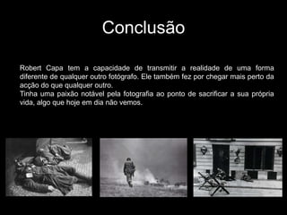 Conclusão

Robert Capa tem a capacidade de transmitir a realidade de uma forma
diferente de qualquer outro fotógrafo. Ele também fez por chegar mais perto da
acção do que qualquer outro.
Tinha uma paixão notável pela fotografia ao ponto de sacrificar a sua própria
vida, algo que hoje em dia não vemos.
 