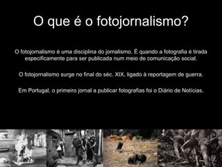 O que é o fotojornalismo?

O fotojornalismo é uma disciplina do jornalismo. É quando a fotografia é tirada
    especificamente para ser publicada num meio de comunicação social.

 O fotojornalismo surge no final do séc. XIX, ligado à reportagem de guerra.

 Em Portugal, o primeiro jornal a publicar fotografias foi o Diário de Notícias.
 