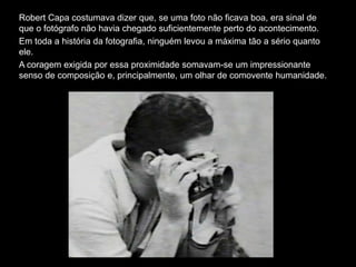 Robert Capa costumava dizer que, se uma foto não ficava boa, era sinal de
que o fotógrafo não havia chegado suficientemente perto do acontecimento.
Em toda a história da fotografia, ninguém levou a máxima tão a sério quanto
ele.
A coragem exigida por essa proximidade somavam-se um impressionante
senso de composição e, principalmente, um olhar de comovente humanidade.
 