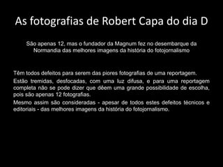 As fotografias de Robert Capa do dia D
    São apenas 12, mas o fundador da Magnum fez no desembarque da
      Normandia das melhores imagens da história do fotojornalismo



Têm todos defeitos para serem das piores fotografias de uma reportagem.
Estão tremidas, desfocadas, com uma luz difusa, e para uma reportagem
completa não se pode dizer que dêem uma grande possibilidade de escolha,
pois são apenas 12 fotografias.
Mesmo assim são consideradas - apesar de todos estes defeitos técnicos e
editoriais - das melhores imagens da história do fotojornalismo.
 