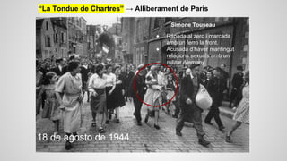 “La Tondue de Chartres” → Alliberament de París
Simone Touseau.
●
●

18 de agosto de 1944

Rapada al zero i marcada
amb un ferro la front.
Acusada d’haver mantingut
relacions sexuals amb un
militar Alemany.

 