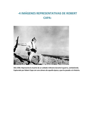 -4 IMÁGENES REPRESENTATIVAS DE ROBERT
CAPA-

Año 1936. Representa la muerte de un soldado miliciano durante la guerra, combatiendo.
Capturado por Robert Capa con una cámara de aquella época y que ha pasado a la historia.

 
