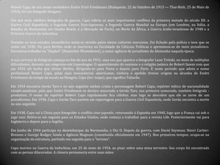 Robert Capa, de seu nome verdadeiro Endre Ernő Friedmann (Budapeste, 22 de Outubro de 1913 — Thai-Binh, 25 de Maio de
1954), foi um fotógrafo húngaro.
Um dos mais célebres fotógrafos de guerra, Capa cobriu os mais importantes conflitos da primeira metade do século XX: a
Guerra Civil Espanhola, a Segunda Guerra Sino-Japonesa, a Segunda Guerra Mundial na Europa (em Londres, na Itália, a
Batalha da Normandia em Omaha Beach, e a liberação de Paris), no Norte da África, a Guerra árabe-israelense de 1948 e a
Primeira Guerra da Indochina.
Durante os seus estudos secundários sente-se atraído pelos meios culturais marxistas. Foi fichado pela polícia e teve que se
exilar em 1930. Vai para Berlim onde se inscreveu na Faculdade de Ciências Políticas e aproximou-se do meio jornalístico.
Encontrou trabalho na "Dephot" (Deutscher Photodienst), a maior agência de jornalismo da Alemanha naquela época.
A sua carreira de fotógrafo começa no fim do ano de 1931, uma vez que aparece a fotografar Leon Trótski, no meio de múltiplas
dificuldades, durante um congresso em Copenhague. O aparecimento do nazismo e a religião judaica de Robert fazem com que
em 1932 ele tenha que deixar Berlim, dirigindo-se para Viena e depois para Paris. É neste período que adota o nome
profissional Robert Capa, pelas suas ressonâncias americanas, embora o apelido tivesse origem na alcunha de Endre
Friedmann do tempo da escola na Hungria, Cápa (ler: tsápa), que significa Tubarão.
Em 1934 encontra Gerda Taro e no ano seguinte ambos criam o personagem Robert Capa, repórter mítico de nacionalidade
estado-unidense, pelo que Endre Friedmann se declara associado a Gerda Taro, sua primeira namorada, também fotógrafa -
produtora. O nome do repórter Robert Capa rapidamente fica célebre, mas logo se descobre que ele se serve de um
pseudônimo. Em 1936, Capa e Gerda Taro partem em reportagem para a Guerra Civil Espanhola, onde Gerda encontra a morte
no ano seguinte.
Em 1938, Capa vai à China para fotografar o conflito sino-japonês, retornando à Espanha em 1940, logo que a França cai sob o
jugo nazi. Retira-se em seguida para os Estados Unidos, onde começa a trabalhar para a revista Life. Posteriormente vai para
Inglaterra e depois para a Argélia.
Em Junho de 1944 participa no desembarque da Normandia, o Dia D. Depois da guerra, com David Seymour, Henri Cartier-
Bresson e George Rodger, funda a Agência Magnum (constituída oficialmente em 1947). Nos primeiros tempos, ocupa-se na
organização da estrutura, partindo em seguida para o "terreno".
Capa morreu na Guerra da Indochina, em 25 de maio de 1954, ao pisar sobre uma mina terrestre. Seu corpo foi encontrado
com as pernas dilaceradas. A câmera permanecia entre suas mãos.
 