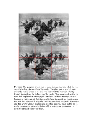 Purpose- The purpose of this was to show the real war and what the war
actually looked like outside of the media. The photograph was taken to
make the public aware of the real war and what the real war actually
looked like without the influence of the media. This photograph might be
used and displayed in a newspaper article or the news to show what is
happening in the war at that time, and to keep the public up to date upon
the war. Furthermore, it might be used to show what happened at the war
and that WWII was not as great and glorified as it was made out to be. It
might be generate income by being sold to newspaper companies to
display in the articles or the news.
 