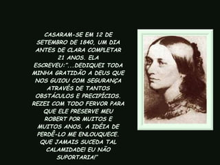 CASARAM-SE EM 12 DE SETEMBRO DE 1840, UM DIA ANTES DE CLARA COMPLETAR 21 ANOS. ELA ESCREVEU:”...DEDIQUEI TODA MINHA GRATIDÃO A DEUS QUE NOS GUIOU COM SEGURANÇA ATRAVÉS DE TANTOS OBSTÁCULOS E PRECIPÍCIOS. REZEI COM TODO FERVOR PARA QUE ELE PRESERVE MEU ROBERT POR MUITOS E MUITOS ANOS. A IDÉIA DE PERDÊ-LO ME ENLOUQUECE. QUE JAMAIS SUCEDA TAL CALAMIDADE! EU NÃO SUPORTARIA!”  