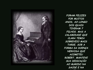 FORAM FELIZES POR MUITOS ANOS, AO LONGO DOS QUAIS TIVERAM 7 FILHOS. MAS A CALAMIDADE QUE CLARA TEMIA SOBREVEIO MAIS TARDE, SOB A FORMA DA DOENÇA NERVOSA QUE ACOMETEU ROBERT. MANTEVE SUA DEDICAÇÃO AO MARIDO NA SAÚDE E NA DOENÇA.   
