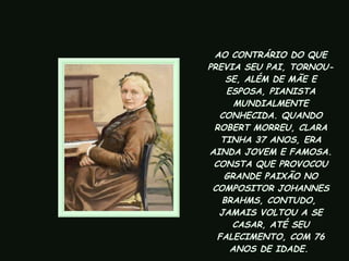 AO CONTRÁRIO DO QUE PREVIA SEU PAI, TORNOU-SE, ALÉM DE MÃE E ESPOSA, PIANISTA MUNDIALMENTE CONHECIDA. QUANDO ROBERT MORREU, CLARA TINHA 37 ANOS, ERA AINDA JOVEM E FAMOSA. CONSTA QUE PROVOCOU GRANDE PAIXÃO NO COMPOSITOR JOHANNES BRAHMS, CONTUDO,  JAMAIS VOLTOU A SE CASAR, ATÉ SEU FALECIMENTO, COM 76 ANOS DE IDADE.   