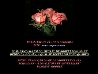 FORMATAÇÃO: CLAUDIA MADEIRA SITE:  www.corepoesia.com   SOM: FANTASIA EM DÓ, ÓPUS 17, DE ROBERT SCHUMANN DEDICADA À CLARA, À QUAL SE REFERE NO NONO QUADRO . TEXTO: TRADUÇÃO LIVRE DE “ROBERT E CLARA  SCHUMANN – A LOVE STORY BY AGNES SELBY” IMAGENS: GOOGLE 