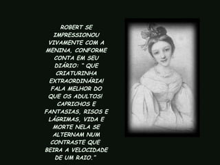 ROBERT SE IMPRESSIONOU VIVAMENTE COM A MENINA, CONFORME CONTA EM SEU DIÁRIO: “ QUE CRIATURINHA EXTRAORDINÁRIA! FALA MELHOR DO QUE OS ADULTOS!  CAPRICHOS E FANTASIAS, RISOS E LÁGRIMAS, VIDA E MORTE NELA SE ALTERNAM NUM CONTRASTE QUE  BEIRA A VELOCIDADE DE UM RAIO.”  