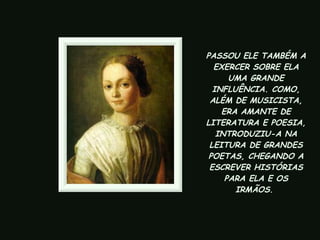 PASSOU ELE TAMBÉM A EXERCER SOBRE ELA UMA GRANDE INFLUÊNCIA. COMO, ALÉM DE MUSICISTA, ERA AMANTE DE LITERATURA E POESIA, INTRODUZIU-A NA LEITURA DE GRANDES POETAS, CHEGANDO A ESCREVER HISTÓRIAS PARA ELA E OS IRMÃOS.   