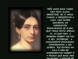 TRÊS ANOS MAIS TARDE, UMA NOVA ALUNA, ERNESTINE, DE 17 ANOS, PASSOU A FREQÜENTAR A CASA. UMA NUVEM ESCURECEU OS HORIZONTES ENSOLARADOS DE CLARA, QUE TINHA FEITO APENAS 14, JÁ QUE PARA  A PRIMEIRA ROBERT VOLTOU O SEU  INTERESSE.  A ADOLESCENTE ENCIUMADA, CONFIDENCIOU A SEU DIÁRIO: “ELE ENTROU NA SALA E NEM ME CUMPRIMENTOU! ROBERT É A PESSOA QUE MAIS AMO NO MUNDO, E SEQUER ME DIRIGIU UM OLHAR!”  
