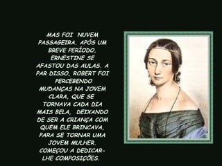 MAS FOI  NUVEM PASSAGEIRA. APÓS UM BREVE PERÍODO, ERNESTINE SE AFASTOU DAS AULAS. A PAR DISSO, ROBERT FOI  PERCEBENDO MUDANÇAS NA JOVEM CLARA, QUE SE  TORNAVA CADA DIA MAIS BELA,  DEIXANDO DE SER A CRIANÇA COM QUEM ELE BRINCAVA, PARA SE TORNAR UMA JOVEM MULHER. COMEÇOU A DEDICAR-LHE COMPOSIÇÕES.   