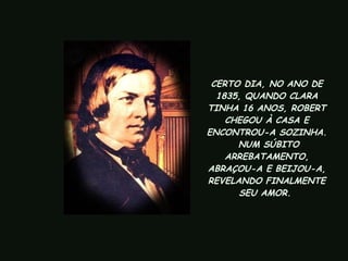 CERTO DIA, NO ANO DE 1835, QUANDO CLARA TINHA 16 ANOS, ROBERT CHEGOU À CASA E ENCONTROU-A SOZINHA.  NUM SÚBITO ARREBATAMENTO, ABRAÇOU-A E BEIJOU-A, REVELANDO FINALMENTE SEU AMOR.   