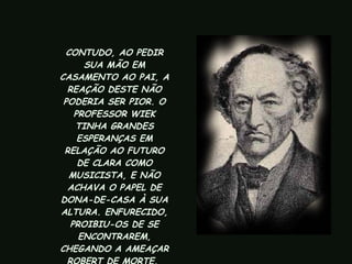 CONTUDO, AO PEDIR SUA MÃO EM CASAMENTO AO PAI, A REAÇÃO DESTE NÃO PODERIA SER PIOR. O PROFESSOR WIEK TINHA GRANDES ESPERANÇAS EM RELAÇÃO AO FUTURO DE CLARA COMO MUSICISTA, E NÃO ACHAVA O PAPEL DE DONA-DE-CASA À SUA ALTURA. ENFURECIDO, PROIBIU-OS DE SE ENCONTRAREM, CHEGANDO A AMEAÇAR ROBERT DE MORTE.  