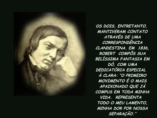 OS DOIS, ENTRETANTO,  MANTIVERAM CONTATO ATRAVÉS DE UMA CORRESPONDÊNCIA CLANDESTINA. EM  1836, ROBERT  COMPÔS SUA BELÍSSIMA FANTASIA EM DÓ, COM UMA DEDICATÓRIA ESPECIAL  À CLARA: “O PRIMEIRO MOVIMENTO É O MAIS APAIXONADO QUE JÁ COMPUS EM TODA MINHA VIDA.  REPRESENTA  TODO O MEU LAMENTO, MINHA DOR POR NOSSA SEPARAÇÃO.” 