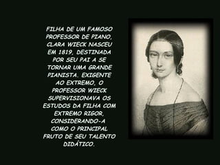 FILHA DE UM FAMOSO PROFESSOR DE PIANO, CLARA WIECK NASCEU EM 1819, DESTINADA POR SEU PAI A SE TORNAR UMA GRANDE PIANISTA. EXIGENTE AO EXTREMO, O PROFESSOR WIECK SUPERVISIONAVA OS ESTUDOS DA FILHA COM EXTREMO RIGOR, CONSIDERANDO-A  COMO O PRINCIPAL FRUTO DE SEU TALENTO  DIDÁTICO.   