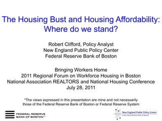 The Housing Bust and Housing Affordability:  Where do we stand? Robert Clifford, Policy Analyst New England Public Policy Center Federal Reserve Bank of Boston Bringing Workers Home  2011 Regional Forum on Workforce Housing in Boston National Association REALTORS and National Housing Conference July 28, 2011 *The views expressed in this presentation are mine and not necessarily  those of the Federal Reserve Bank of Boston or Federal Reserve System 
