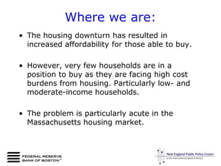 Where we are:The housing downturn has resulted in increased affordability for those able to buy.However, very few households are in a position to buy as they are facing high cost burdens from housing. Particularly low- and moderate-income households.The problem is particularly acute in the Massachusetts housing market.