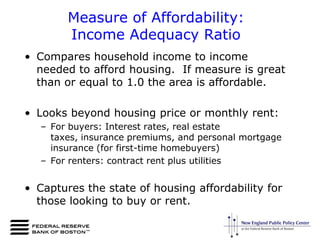  However, most households in New England and the United States entered the housing downturn facing cost burdens from housing and few are able to take advantage of declining house prices.Measure of Affordability:Income Adequacy RatioCompares household income to income needed to afford housing.  If measure is great than or equal to 1.0 the area is affordable.Looks beyond housing price or monthly rent:For buyers: Interest rates, real estate taxes, insurance premiums, and personal mortgage insurance (for first-time homebuyers)For renters: contract rent plus utilitiesCaptures the state of housing affordability for those looking to buy or rent. 