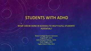STUDENTS WITH ADHD
WHAT CAN BE DONE IN SCHOOLS TO HELP FULFILL STUDENTS’
POTENTIAL?
Robert College Teacher Seminars
August 26th, 2015
Selin Karaçam Paksoy, Ed.M.
Yanki Yazgan, M.D.
Tugba Didem Yildiz, M.D.
 
