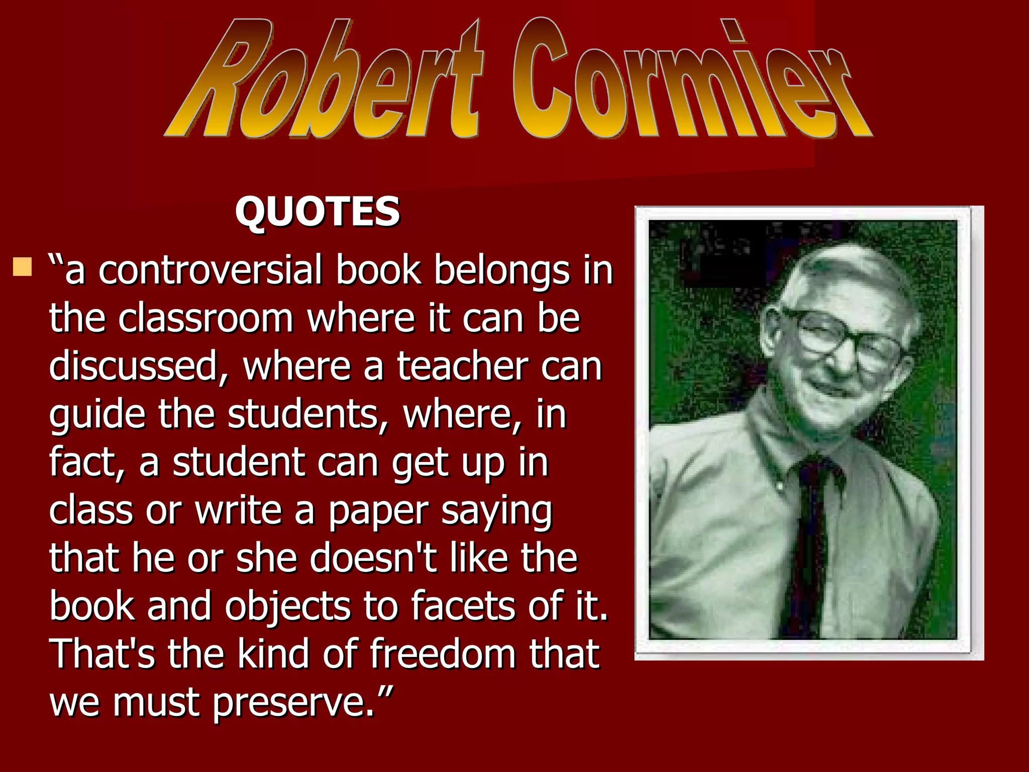 QUOTES “ a controversial book belongs in the classroom where it can be discussed, where a teacher can guide the students, where, in fact, a student can get up in class or write a paper saying that he or she doesn't like the book and objects to facets of it. That's the kind of freedom that we must preserve.” Robert Cormier