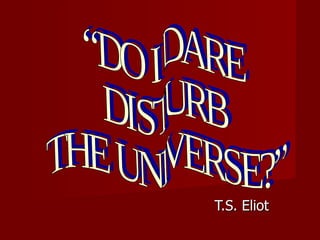 T.S. Eliot “DO I DARE  DISTURB  THE UNIVERSE?” 