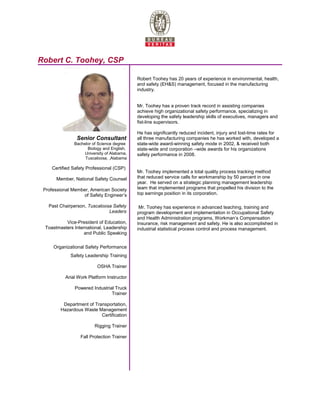 Robert C. Toohey, CSP
Senior Consultant
Bachelor of Science degree
Biology and English,
University of Alabama,
Tuscaloosa, ,Alabama
Certified Safety Professional (CSP)
Member, National Safety Counsel
Professional Member, American Society
of Safety Engineer’s
Past Chairperson, Tuscaloosa Safety
Leaders
Vice-President of Education,
Toastmasters International, Leadership
and Public Speaking
Organizational Safety Performance
Safety Leadership Training
OSHA Trainer
Arial Work Platform Instructor
Powered Industrial Truck
Trainer
Department of Transportation,
Hazardous Waste Management
Certification
Rigging Trainer
Fall Protection Trainer
Robert Toohey has 20 years of experience in environmental, health,
and safety (EH&S) management, focused in the manufacturing
industry.
Mr. Toohey has a proven track record in assisting companies
achieve high organizational safety performance, specializing in
developing the safety leadership skills of executives, managers and
fist-line supervisors.
He has significantly reduced incident, injury and lost-time rates for
all three manufacturing companies he has worked with, developed a
state-wide award-winning safety mode in 2002, & received both
state-wide and corporation –wide awards for his organizations
safety performance in 2008.
Mr. Toohey implemented a total quality process tracking method
that reduced service calls for workmanship by 50 percent in one
year. He served on a strategic planning management leadership
team that implemented programs that propelled his division to the
top earnings position in its corporation.
Mr. Toohey has experience in advanced teaching, training and
program development and implementation in Occupational Safety
and Health Administration programs, Workman’s Compensation
Insurance, risk management and safety. He is also accomplished in
industrial statistical process control and process management.
 