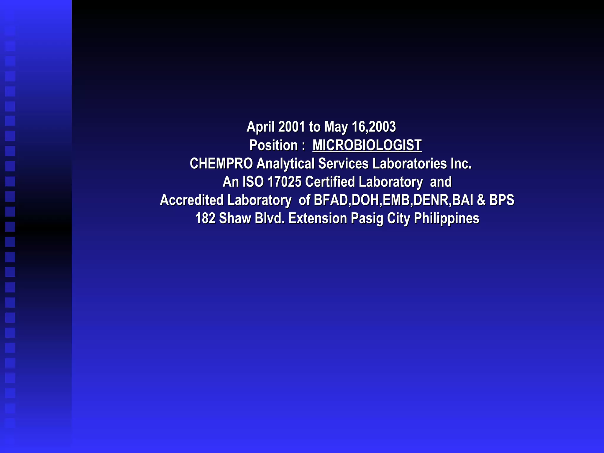   April 2001 to May 16,2003 Position :  MICROBIOLOGIST   CHEMPRO Analytical Services Laboratories Inc.  An ISO 17025 Certified Laboratory  and Accredited Laboratory  of BFAD,DOH,EMB,DENR,BAI & BPS 182 Shaw Blvd. Extension Pasig City Philippines 