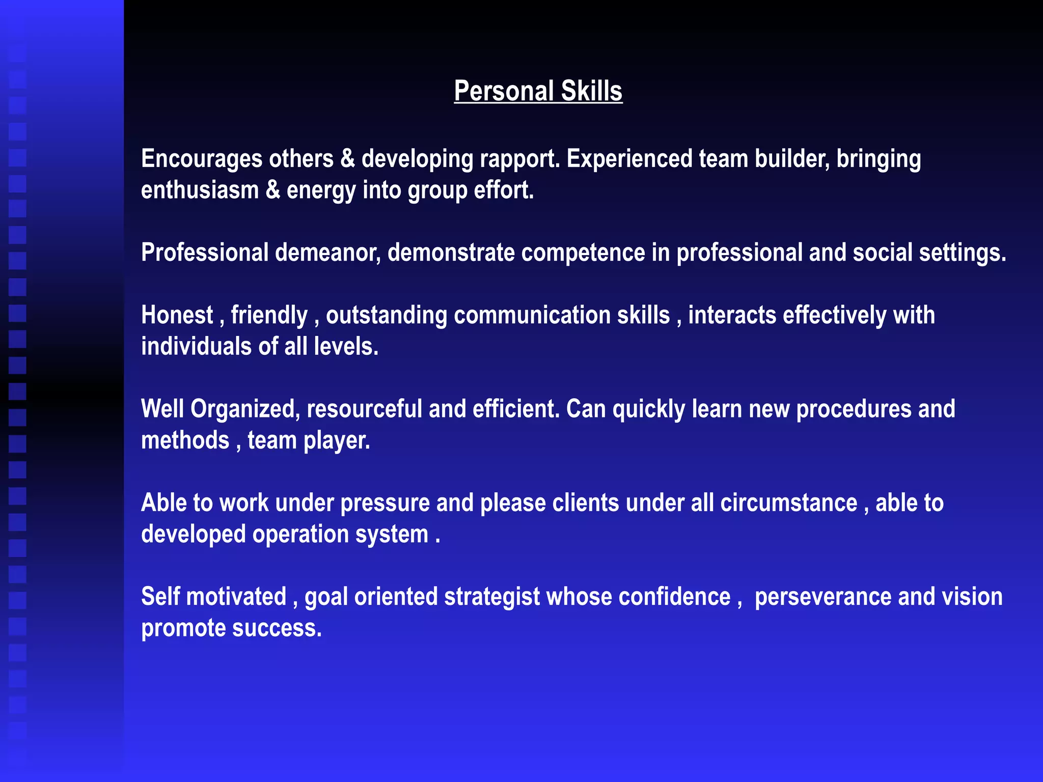 Personal Skills   Encourages others & developing rapport. Experienced team builder, bringing enthusiasm & energy into group effort. Professional demeanor, demonstrate competence in professional and social settings. Honest , friendly , outstanding communication skills , interacts effectively with individuals of all levels. Well Organized, resourceful and efficient. Can quickly learn new procedures and methods , team player. Able to work under pressure and please clients under all circumstance , able to developed operation system . Self motivated , goal oriented strategist whose confidence ,  perseverance and vision promote success. 