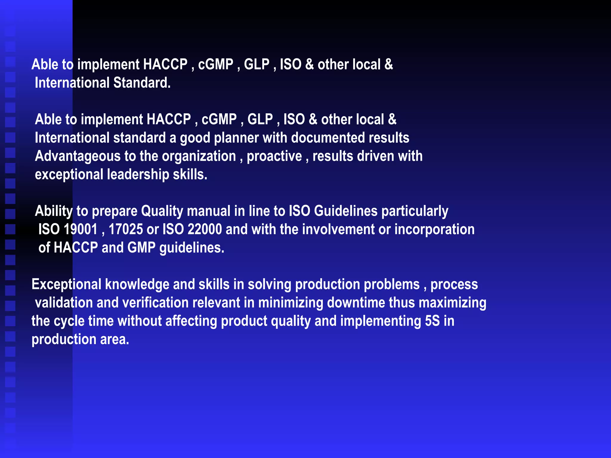   Able to implement HACCP , cGMP , GLP , ISO & other local &  International Standard. Able to implement HACCP , cGMP , GLP , ISO & other local &  International standard a good planner with documented results  Advantageous to the organization , proactive , results driven with  exceptional leadership skills. Ability to prepare Quality manual in line to ISO Guidelines particularly ISO 19001 , 17025 or ISO 22000 and with the involvement or incorporation  of HACCP and GMP guidelines. Exceptional knowledge and skills in solving production problems , process validation and verification relevant in minimizing downtime thus maximizing  the cycle time without affecting product quality and implementing 5S in production area. 