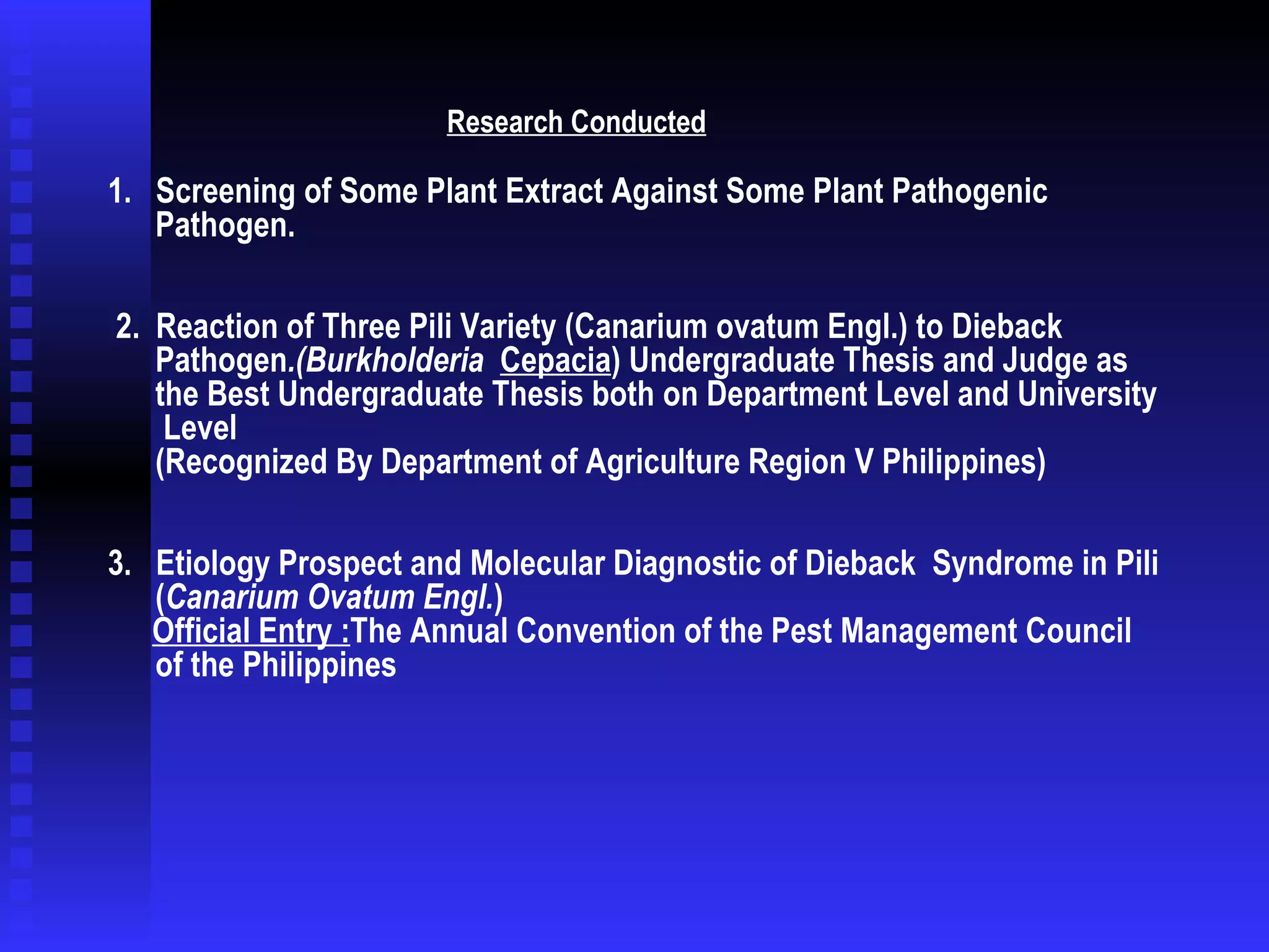   1.  Screening of Some Plant Extract Against Some Plant Pathogenic Pathogen.  2.  Reaction of Three Pili Variety (Canarium ovatum Engl.) to Dieback  Pathogen .(Burkholderia  Cepacia ) Undergraduate Thesis and Judge as the Best Undergraduate Thesis both on Department Level and University  Level  (Recognized By Department of Agriculture Region V Philippines) 3.  Etiology Prospect and Molecular Diagnostic of Dieback  Syndrome in Pili ( Canarium Ovatum Engl. )   Official Entry : The Annual Convention of the Pest Management Council of the Philippines  Research Conducted 