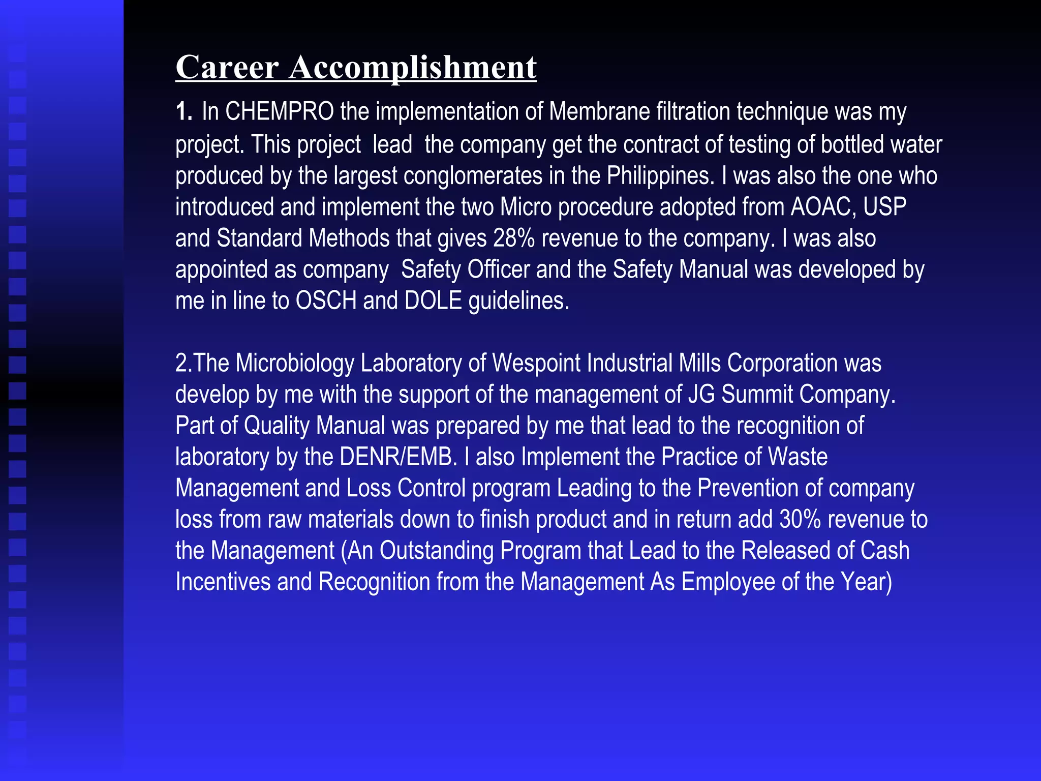 Career Accomplishment 1.   In CHEMPRO the implementation of Membrane filtration technique was my project. This project  lead  the company get the contract of testing of bottled water produced by the largest conglomerates in the Philippines. I was also the one who introduced and implement the two Micro procedure adopted from AOAC, USP and Standard Methods that gives 28% revenue to the company. I was also appointed as company  Safety Officer and the Safety Manual was developed by me in line to OSCH and DOLE guidelines.  2.The Microbiology Laboratory of Wespoint Industrial Mills Corporation was develop by me with the support of the management of JG Summit Company.  Part of Quality Manual was prepared by me that lead to the recognition of laboratory by the DENR/EMB. I also Implement the Practice of Waste Management and Loss Control program Leading to the Prevention of company loss from raw materials down to finish product and in return add 30% revenue to the Management (An Outstanding Program that Lead to the Released of Cash Incentives and Recognition from the Management As Employee of the Year) 