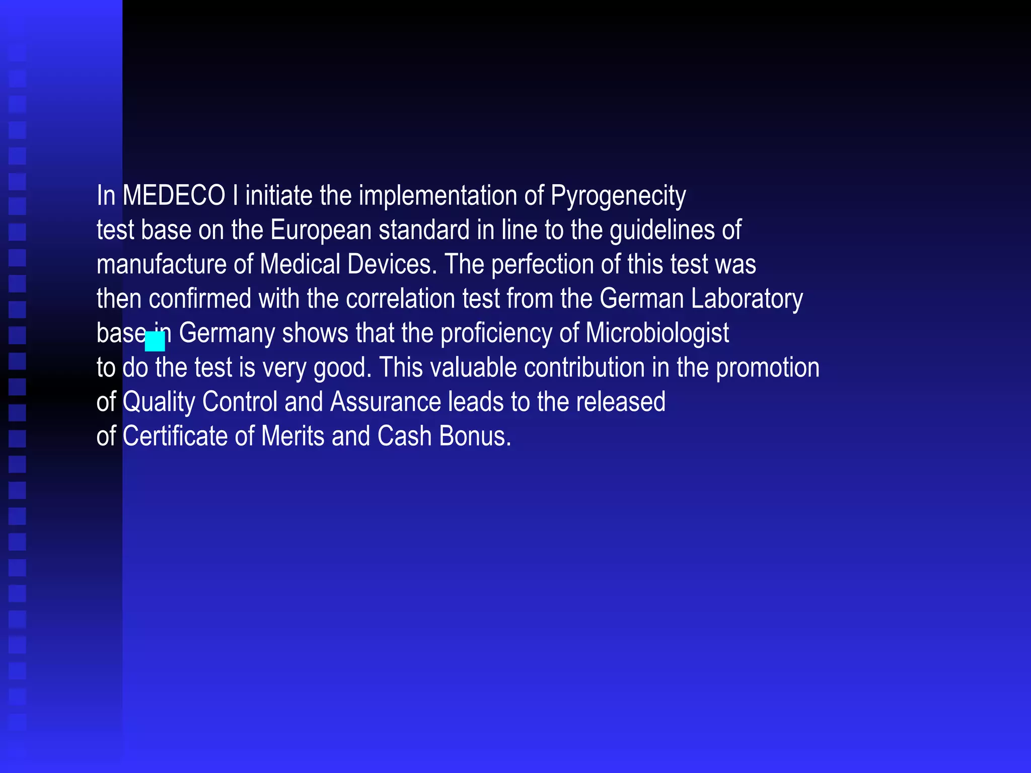 In MEDECO I initiate the implementation of Pyrogenecity  test base on the European standard in line to the guidelines of  manufacture of Medical Devices. The perfection of this test was  then confirmed with the correlation test from the German Laboratory  base in Germany shows that the proficiency of Microbiologist to do the test is very good. This valuable contribution in the promotion  of Quality Control and Assurance leads to the released  of Certificate of Merits and Cash Bonus. 