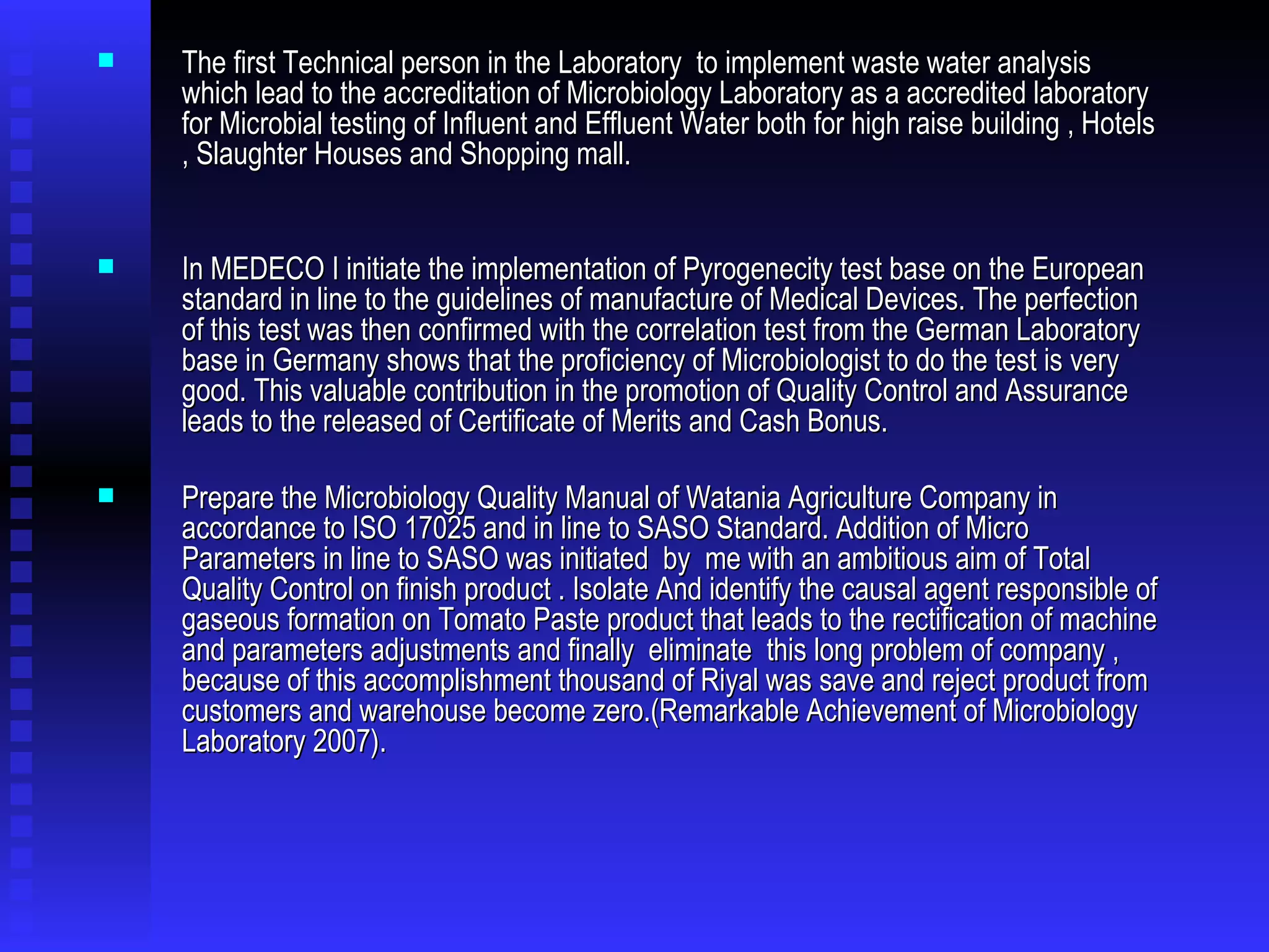 The first Technical person in the Laboratory  to implement waste water analysis which lead to the accreditation of Microbiology Laboratory as a accredited laboratory for Microbial testing of Influent and Effluent Water both for high raise building , Hotels , Slaughter Houses and Shopping mall. In MEDECO I initiate the implementation of Pyrogenecity test base on the European standard in line to the guidelines of manufacture of Medical Devices. The perfection of this test was then confirmed with the correlation test from the German Laboratory base in Germany shows that the proficiency of Microbiologist to do the test is very good. This valuable contribution in the promotion of Quality Control and Assurance leads to the released of Certificate of Merits and Cash Bonus. Prepare the Microbiology Quality Manual of Watania Agriculture Company in accordance to ISO 17025   and in line to   SASO Standard. Addition of Micro Parameters in line to SASO was initiated  by  me with an ambitious aim of Total Quality Control on finish product . Isolate And identify the causal agent responsible of gaseous formation on Tomato Paste product that leads to the rectification of machine and parameters adjustments and finally  eliminate  this long problem of company , because of this accomplishment thousand of Riyal was save and reject product from customers and warehouse become zero.(Remarkable Achievement of Microbiology Laboratory 2007).  