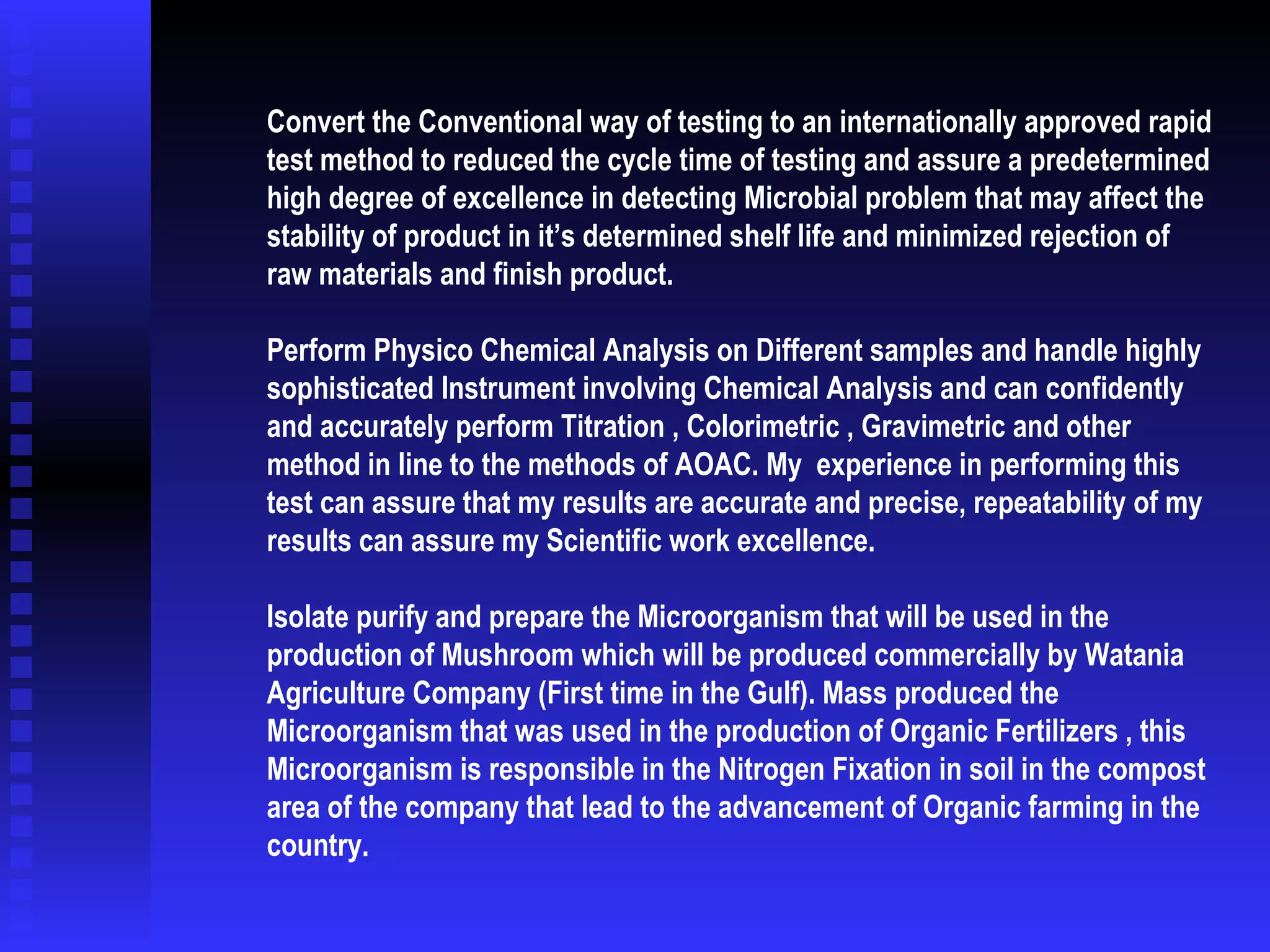 Convert the Conventional way of testing to an internationally approved rapid test method to reduced the cycle time of testing and assure a predetermined high degree of excellence in detecting Microbial problem that may affect the stability of product in it’s determined shelf life and minimized rejection of raw materials and finish product.    Perform Physico Chemical Analysis on Different samples and handle highly sophisticated Instrument involving Chemical Analysis and can confidently and accurately perform Titration , Colorimetric , Gravimetric and other method in line to the methods of AOAC. My  experience in performing this test can assure that my results are accurate and precise, repeatability of my results can assure my Scientific work excellence. Isolate purify and prepare the Microorganism that will be used in the production of Mushroom which will be produced commercially by Watania Agriculture Company (First time in the Gulf). Mass produced the Microorganism that was used in the production of Organic Fertilizers , this Microorganism is responsible in the Nitrogen Fixation in soil in the compost area of the company that lead to the advancement of Organic farming in the country. 